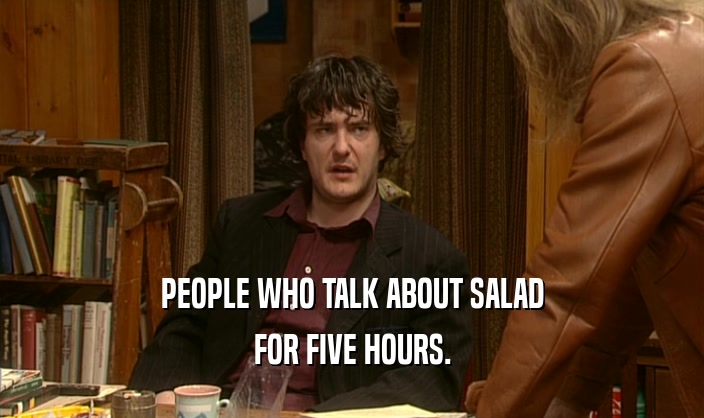 PEOPLE WHO TALK ABOUT SALAD FOR FIVE HOURS. 