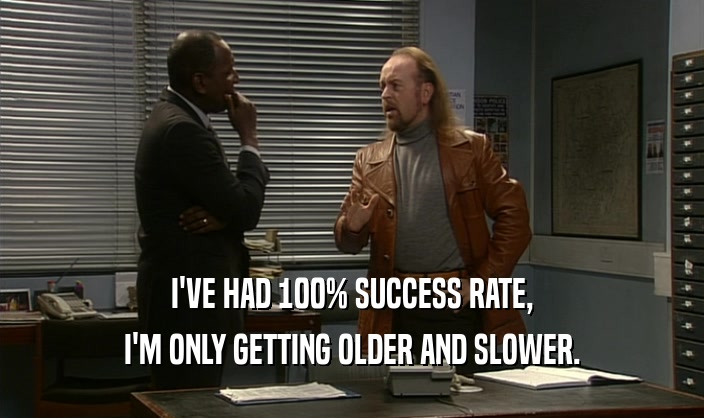I'VE HAD 100% SUCCESS RATE, I'M ONLY GETTING OLDER AND SLOWER. 