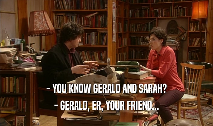 - YOU KNOW GERALD AND SARAH? - GERALD, ER, YOUR FRIEND... 