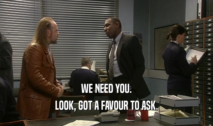WE NEED YOU.
 LOOK, GOT A FAVOUR TO ASK.
 