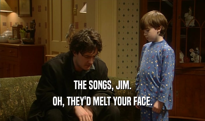 THE SONGS, JIM. OH, THEY'D MELT YOUR FACE. 