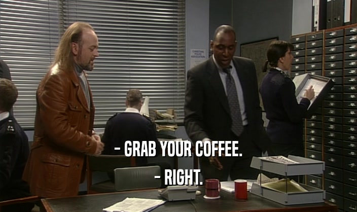 - GRAB YOUR COFFEE.
 - RIGHT.
 