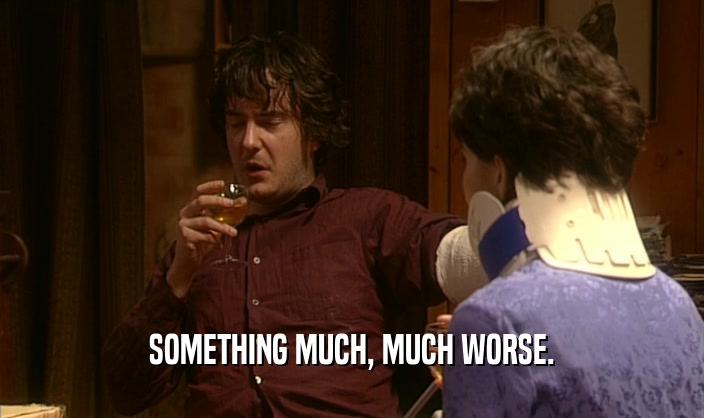 SOMETHING MUCH, MUCH WORSE.  