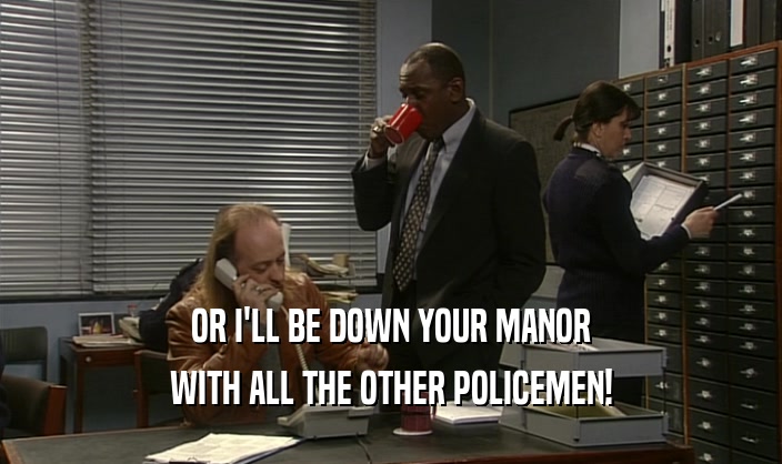 OR I'LL BE DOWN YOUR MANOR WITH ALL THE OTHER POLICEMEN! 