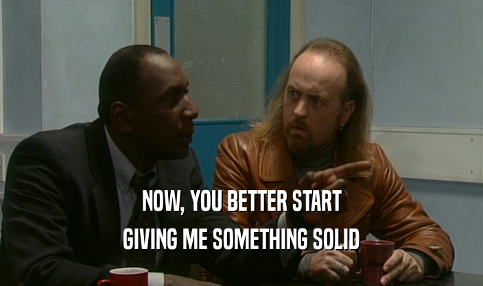 NOW, YOU BETTER START GIVING ME SOMETHING SOLID 