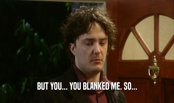 BUT YOU... YOU BLANKED ME. SO...  