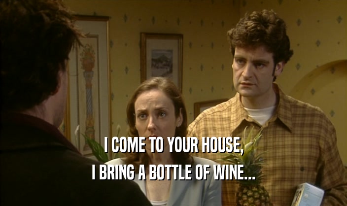 I COME TO YOUR HOUSE, I BRING A BOTTLE OF WINE... 