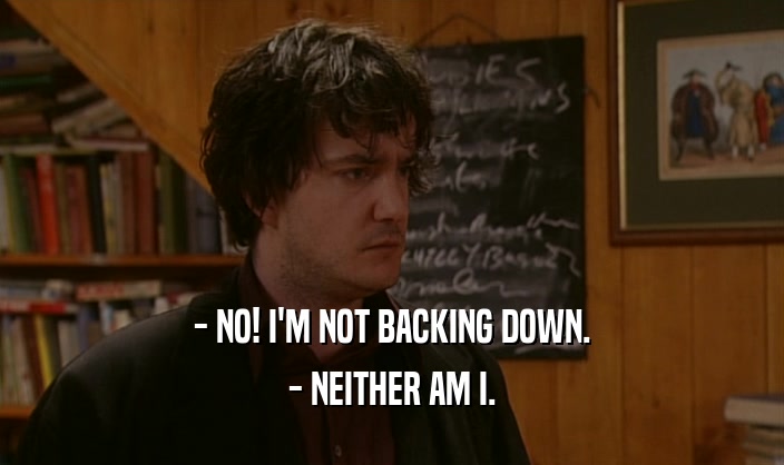 - NO! I'M NOT BACKING DOWN.
 - NEITHER AM I.
 