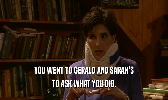 YOU WENT TO GERALD AND SARAH'S TO ASK WHAT YOU DID. 