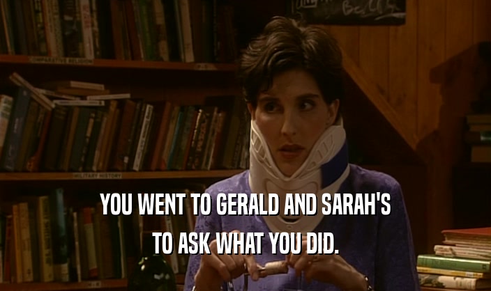 YOU WENT TO GERALD AND SARAH'S TO ASK WHAT YOU DID. 