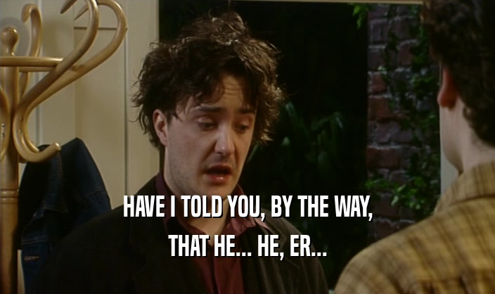 HAVE I TOLD YOU, BY THE WAY, THAT HE... HE, ER... 