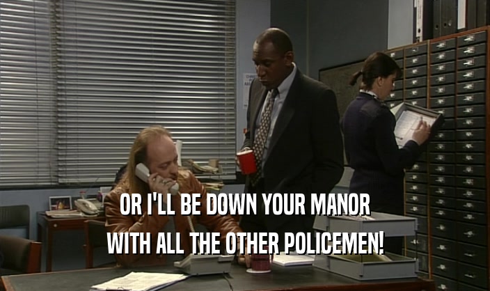 OR I'LL BE DOWN YOUR MANOR WITH ALL THE OTHER POLICEMEN! 