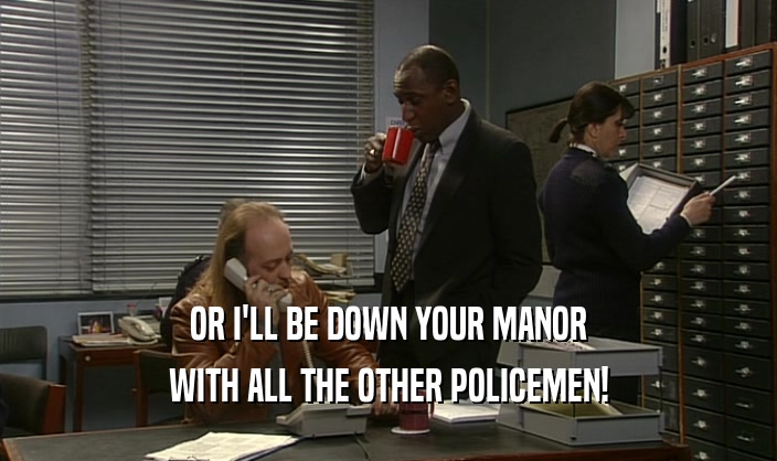 OR I'LL BE DOWN YOUR MANOR WITH ALL THE OTHER POLICEMEN! 
