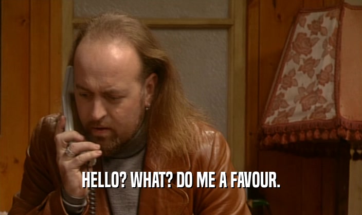 HELLO? WHAT? DO ME A FAVOUR.  