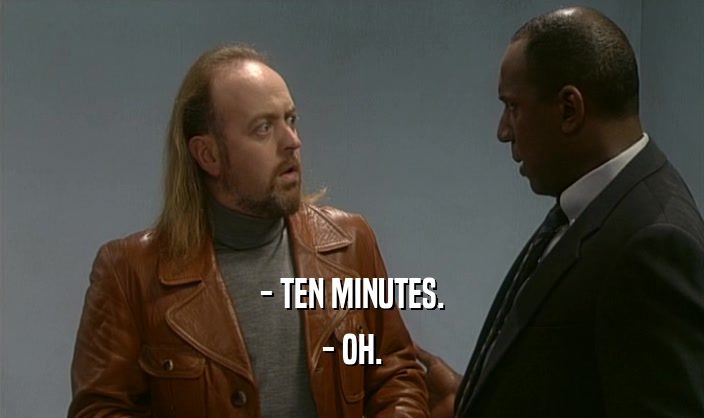 - TEN MINUTES.
 - OH.
 