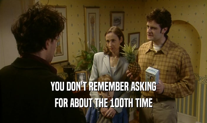 YOU DON'T REMEMBER ASKING FOR ABOUT THE 100TH TIME 