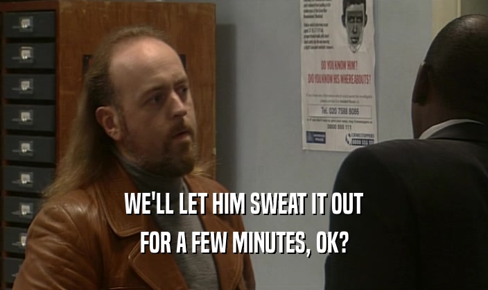 WE'LL LET HIM SWEAT IT OUT FOR A FEW MINUTES, OK? 