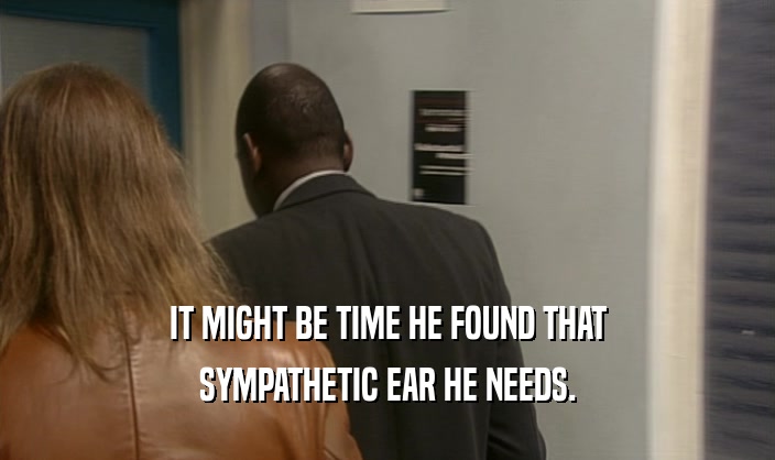 IT MIGHT BE TIME HE FOUND THAT
 SYMPATHETIC EAR HE NEEDS.
 