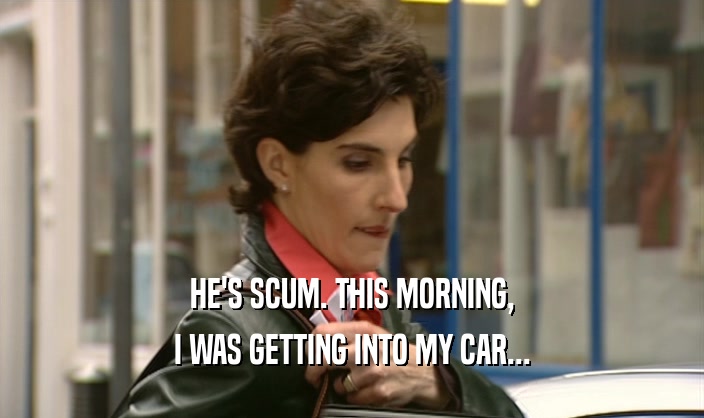 HE'S SCUM. THIS MORNING, I WAS GETTING INTO MY CAR... 