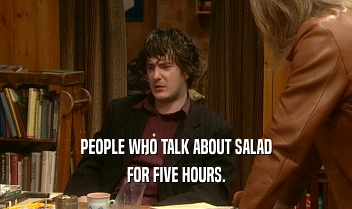 PEOPLE WHO TALK ABOUT SALAD FOR FIVE HOURS. 