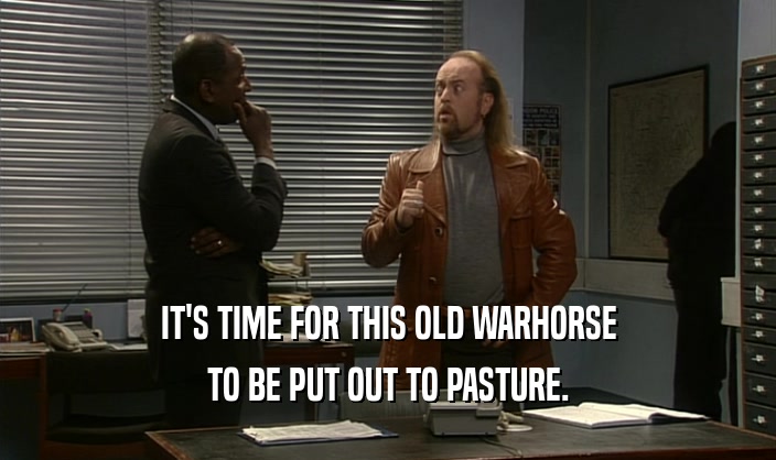 IT'S TIME FOR THIS OLD WARHORSE TO BE PUT OUT TO PASTURE. 