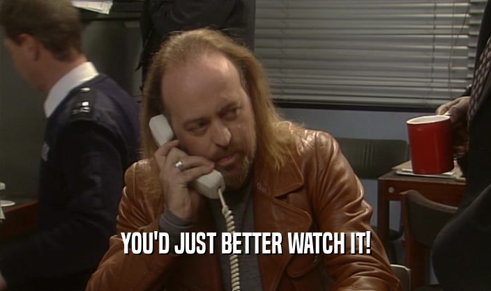 YOU'D JUST BETTER WATCH IT!  