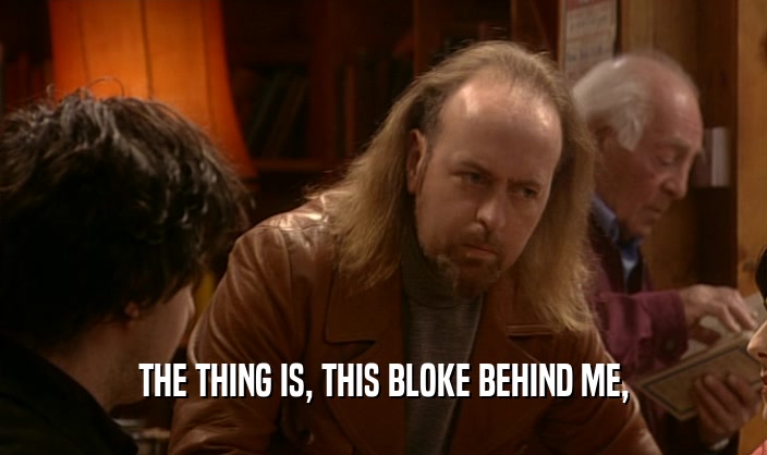 THE THING IS, THIS BLOKE BEHIND ME,  