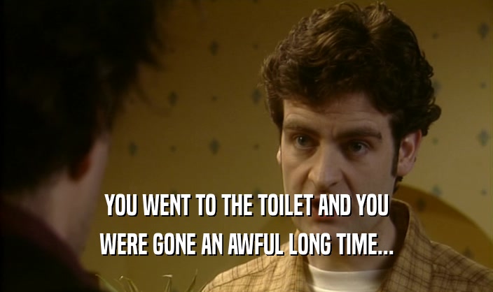 YOU WENT TO THE TOILET AND YOU WERE GONE AN AWFUL LONG TIME... 