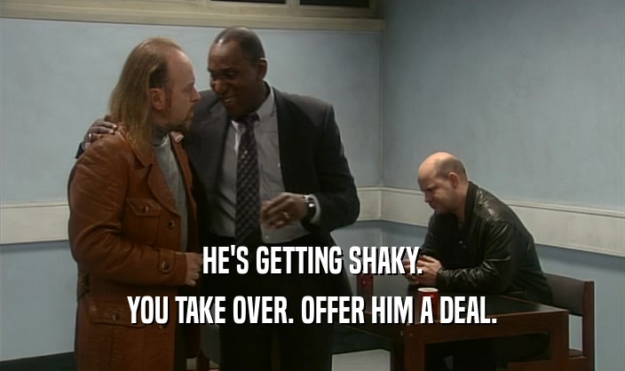 HE'S GETTING SHAKY. YOU TAKE OVER. OFFER HIM A DEAL. 