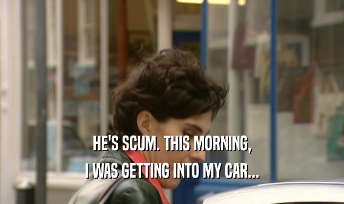 HE'S SCUM. THIS MORNING, I WAS GETTING INTO MY CAR... 