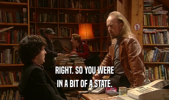 RIGHT. SO YOU WERE IN A BIT OF A STATE. 