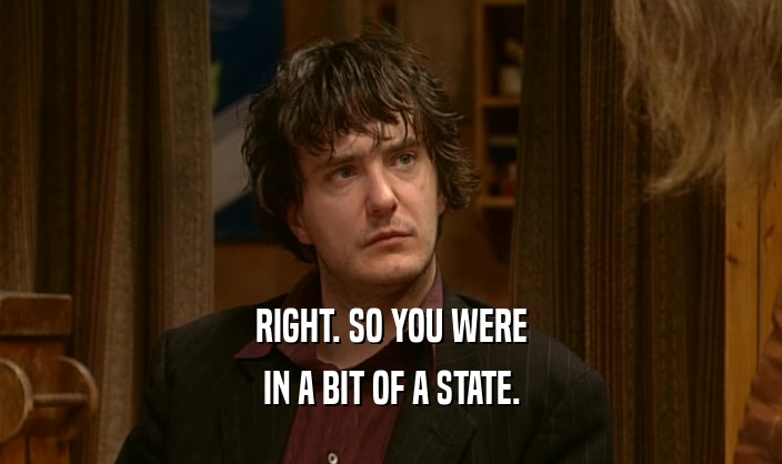 RIGHT. SO YOU WERE IN A BIT OF A STATE. 