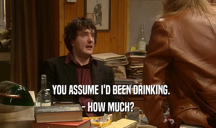 - YOU ASSUME I'D BEEN DRINKING. - HOW MUCH? 