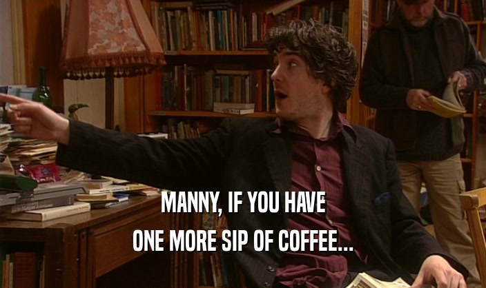 MANNY, IF YOU HAVE ONE MORE SIP OF COFFEE... 