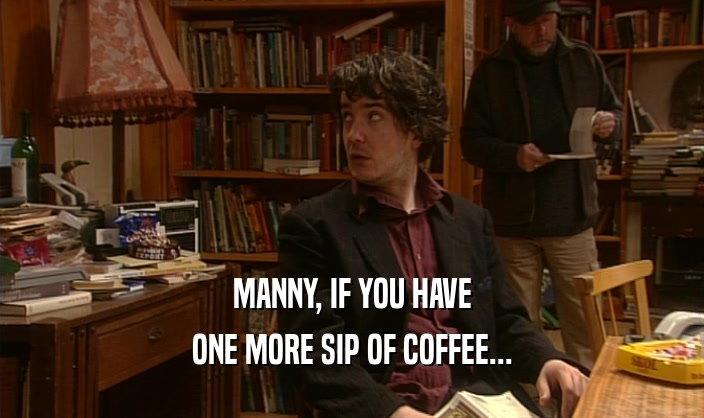 MANNY, IF YOU HAVE ONE MORE SIP OF COFFEE... 