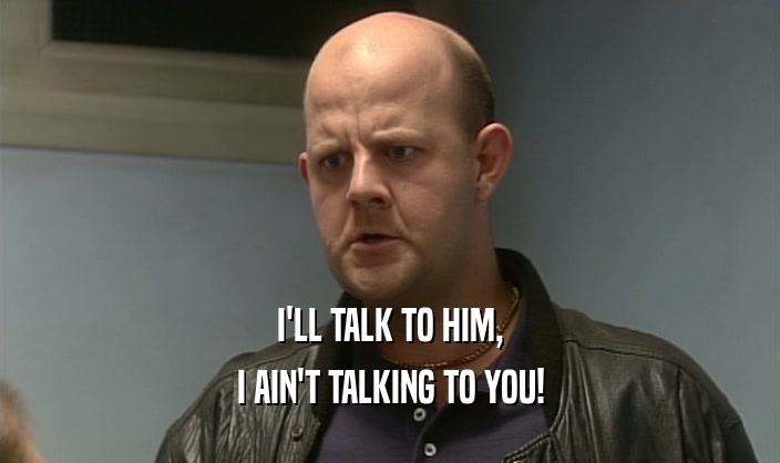 I'LL TALK TO HIM, I AIN'T TALKING TO YOU! 