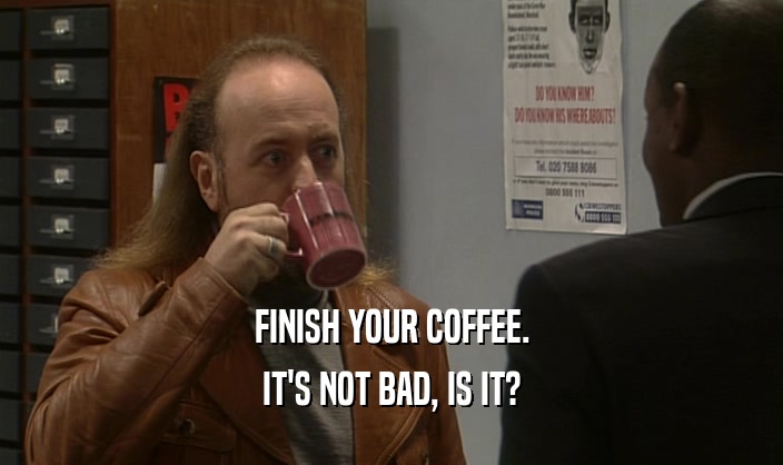 FINISH YOUR COFFEE. IT'S NOT BAD, IS IT? 