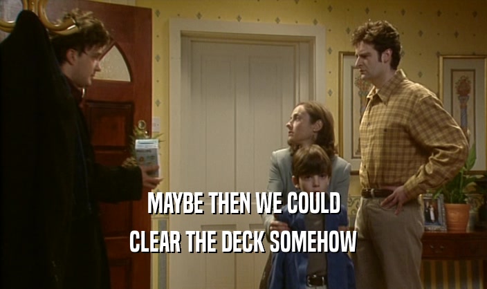 MAYBE THEN WE COULD CLEAR THE DECK SOMEHOW 