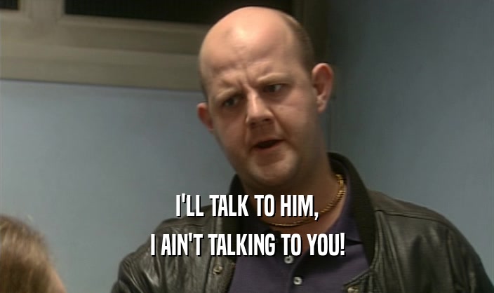 I'LL TALK TO HIM, I AIN'T TALKING TO YOU! 