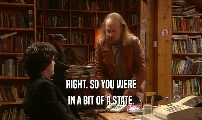 RIGHT. SO YOU WERE IN A BIT OF A STATE. 