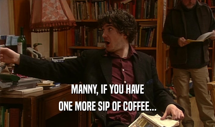MANNY, IF YOU HAVE ONE MORE SIP OF COFFEE... 