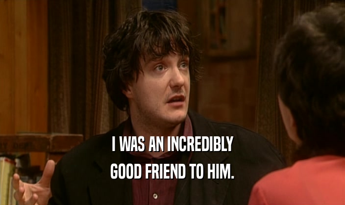 I WAS AN INCREDIBLY GOOD FRIEND TO HIM. 