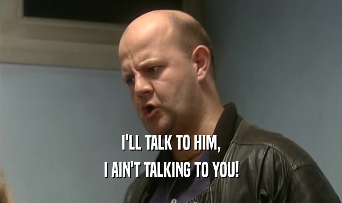 I'LL TALK TO HIM, I AIN'T TALKING TO YOU! 