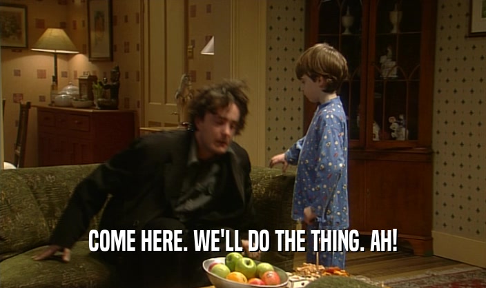 COME HERE. WE'LL DO THE THING. AH!  