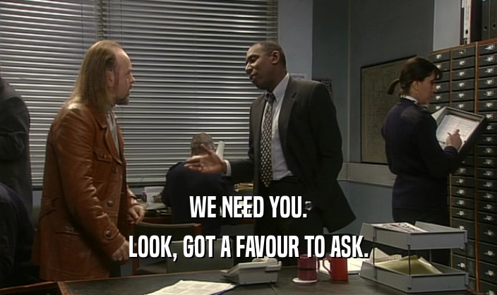 WE NEED YOU.
 LOOK, GOT A FAVOUR TO ASK.
 