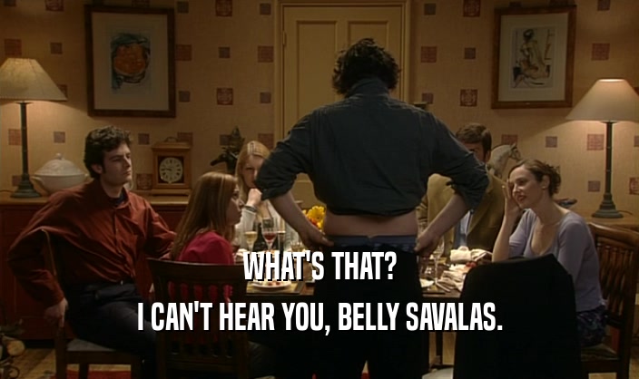 WHAT'S THAT? I CAN'T HEAR YOU, BELLY SAVALAS. 