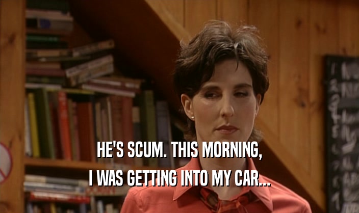 HE'S SCUM. THIS MORNING, I WAS GETTING INTO MY CAR... 