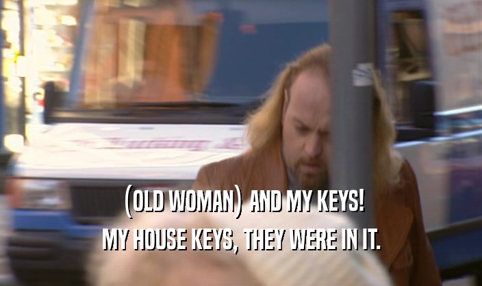 (OLD WOMAN) AND MY KEYS! MY HOUSE KEYS, THEY WERE IN IT. 