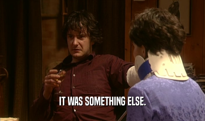 IT WAS SOMETHING ELSE.  