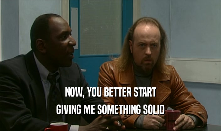 NOW, YOU BETTER START GIVING ME SOMETHING SOLID 